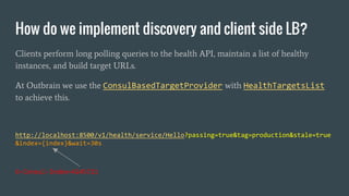 How do we implement discovery and client side LB?
Clients perform long polling queries to the health API, maintain a list of healthy
instances, and build target URLs.
At Outbrain we use the ConsulBasedTargetProvider with HealthTargetsList
to achieve this.
http://localhost:8500/v1/health/service/Hello?passing=true&tag=production&stale=true
&index={index}&wait=30s
X-Consul-Index=4245721
 