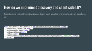 How do we implement discovery and client side LB?
Clients need to implement resilience logic such as retries, timeouts, circuit-breakers,
etc
final HelloService helloService = new ClientBuilder<>(HelloService.class).
setProtocol(ContentType.JSON).
setConnectionTimeout(100).
setRequestTimeout(100).
setRetries(3).
setTargetProvider(new ConsulBasedTargetProvider(healthyTargetsList, "/hello", null)).
build();
 