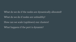 What do we do if the nodes are dynamically allocated?
What do we do if nodes are unhealthy?
How can we scale (up/down) our clusters?
What happens if the port is dynamic?
 
