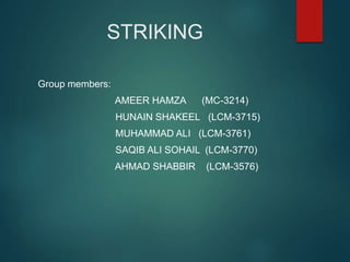 STRIKING
Group members:
AMEER HAMZA (MC-3214)
HUNAIN SHAKEEL (LCM-3715)
MUHAMMAD ALI (LCM-3761)
SAQIB ALI SOHAIL (LCM-3770)
AHMAD SHABBIR (LCM-3576)
 