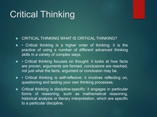 Critical Thinking
 CRITICAL THINKING WHAT IS CRITICAL THINKING?
 • Critical thinking is a higher order of thinking: it is the
practice of using a number of different advanced thinking
skills in a variety of complex ways.
 • Critical thinking focuses on thought: it looks at how facts
are proven, arguments are formed, conclusions are reached,
not just what the facts, argument or conclusion may be.
 • Critical thinking is self-reflexive: it involves reflecting on,
questioning and testing your own thinking processes.
 Critical thinking is discipline-specific: it engages in particular
forms of reasoning, such as mathematical reasoning,
historical analysis or literary interpretation, which are specific
to a particular discipline.
 
