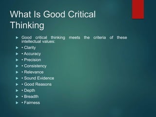 What Is Good Critical
Thinking
 Good critical thinking meets the criteria of these
intellectual values:
 • Clarity
 • Accuracy
 • Precision
 • Consistency
 • Relevance
 • Sound Evidence
 • Good Reasons
 • Depth
 • Breadth
 • Fairness
 