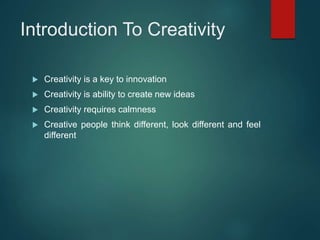 Introduction To Creativity
 Creativity is a key to innovation
 Creativity is ability to create new ideas
 Creativity requires calmness
 Creative people think different, look different and feel
different
 