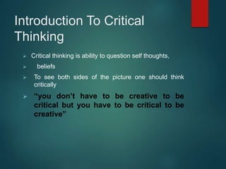 Introduction To Critical
Thinking
 Critical thinking is ability to question self thoughts,
 beliefs
 To see both sides of the picture one should think
critically
 “you don’t have to be creative to be
critical but you have to be critical to be
creative”
 