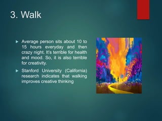 3. Walk
 Average person sits about 10 to
15 hours everyday and then
crazy night. It’s terrible for health
and mood. So, it is also terrible
for creativity.
 Stanford University (California)
research indicates that walking
improves creative thinking
 