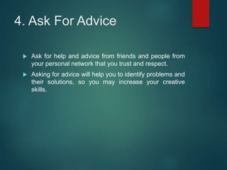 4. Ask For Advice
 Ask for help and advice from friends and people from
your personal network that you trust and respect.
 Asking for advice will help you to identify problems and
their solutions, so you may increase your creative
skills.
 