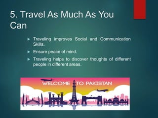 5. Travel As Much As You
Can
 Traveling improves Social and Communication
Skills.
 Ensure peace of mind.
 Traveling helps to discover thoughts of different
people in different areas.
 