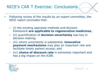 20/06/2017 11
NICE’s CAR T Exercise: Conclusions
• Following review of the results by an expert committee, the
NICE report concludes that:
• (i) the existing appraisal methods and decision
framework are applicable to regenerative medicines;
• (ii) quantification of decision uncertainty was key in
decision making;
• (iii) where uncertainty is substantial, innovative
payment mechanisms may play an important role and
facilitate timely patient access; and
• (iv) choice of discount rate is extremely important and
has a big impact on the ICER.
 