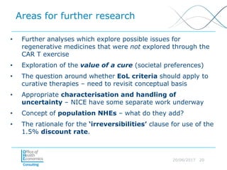 20/06/2017 20
Areas for further research
• Further analyses which explore possible issues for
regenerative medicines that were not explored through the
CAR T exercise
• Exploration of the value of a cure (societal preferences)
• The question around whether EoL criteria should apply to
curative therapies – need to revisit conceptual basis
• Appropriate characterisation and handling of
uncertainty – NICE have some separate work underway
• Concept of population NHEs – what do they add?
• The rationale for the ‘irreversibilities’ clause for use of the
1.5% discount rate.
 