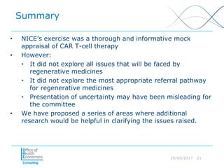 20/06/2017 21
Summary
• NICE’s exercise was a thorough and informative mock
appraisal of CAR T-cell therapy
• However:
• It did not explore all issues that will be faced by
regenerative medicines
• It did not explore the most appropriate referral pathway
for regenerative medicines
• Presentation of uncertainty may have been misleading for
the committee
• We have proposed a series of areas where additional
research would be helpful in clarifying the issues raised.
 
