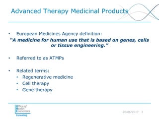 20/06/2017 3
Advanced Therapy Medicinal Products
• European Medicines Agency definition:
“A medicine for human use that is based on genes, cells
or tissue engineering.”
• Referred to as ATMPs
• Related terms:
• Regenerative medicine
• Cell therapy
• Gene therapy
 
