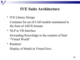 
IVE Library Design
Container for set of CAD models maintained in
the form of ASCII formats

NLP to VR Interface
forwarding Knowledge to the creation of final
“Virtual World”

Renderer
Display of Model in Virtual Envt.
10
IVE Suite Architecture
 