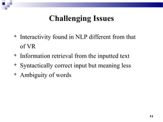 
Interactivity found in NLP different from that
of VR

Information retrieval from the inputted text

Syntactically correct input but meaning less

Ambiguity of words
11
Challenging Issues
 