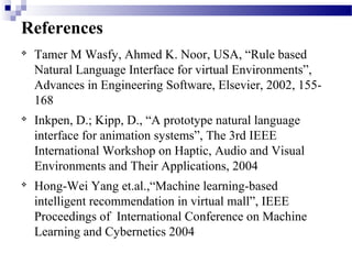 References

Tamer M Wasfy, Ahmed K. Noor, USA, “Rule based
Natural Language Interface for virtual Environments”,
Advances in Engineering Software, Elsevier, 2002, 155-
168

Inkpen, D.; Kipp, D., “A prototype natural language
interface for animation systems”, The 3rd IEEE
International Workshop on Haptic, Audio and Visual
Environments and Their Applications, 2004

Hong-Wei Yang et.al.,“Machine learning-based
intelligent recommendation in virtual mall”, IEEE
Proceedings of International Conference on Machine
Learning and Cybernetics 2004
 