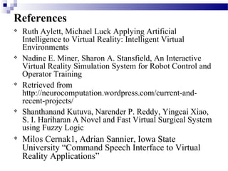 References

Ruth Aylett, Michael Luck Applying Artificial
Intelligence to Virtual Reality: Intelligent Virtual
Environments

Nadine E. Miner, Sharon A. Stansfield, An Interactive
Virtual Reality Simulation System for Robot Control and
Operator Training

Retrieved from
http://neurocomputation.wordpress.com/current-and-
recent-projects/

Shanthanand Kutuva, Narender P. Reddy, Yingcai Xiao,
S. I. Hariharan A Novel and Fast Virtual Surgical System
using Fuzzy Logic

Milos Cernak1, Adrian Sannier, Iowa State
University “Command Speech Interface to Virtual
Reality Applications”
 