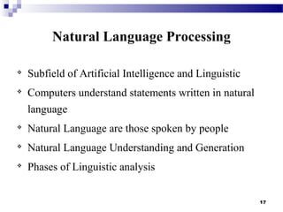 17
Natural Language Processing

Subfield of Artificial Intelligence and Linguistic

Computers understand statements written in natural
language

Natural Language are those spoken by people

Natural Language Understanding and Generation

Phases of Linguistic analysis
 