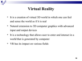 18
Virtual Reality

It is a creation of virtual 3D world in which one can feel
and sense the world as if it is real

Natural extension to 3D computer graphics with advanced
input and output devices

It is a technology that allows user to enter and interact in a
world that is generated by computer

VR has its impact on various fields
 