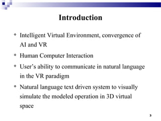 3
Introduction

Intelligent Virtual Environment, convergence of
AI and VR

Human Computer Interaction

User’s ability to communicate in natural language
in the VR paradigm

Natural language text driven system to visually
simulate the modeled operation in 3D virtual
space
 