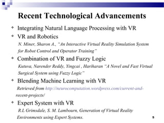 5
Recent Technological Advancements

Integrating Natural Language Processing with VR

VR and Robotics
N. Miner, Sharon A., “An Interactive Virtual Reality Simulation System
for Robot Control and Operator Training”

Combination of VR and Fuzzy Logic
Kutuva, Narender Reddy, Yingcai , Hariharan “A Novel and Fast Virtual
Surgical System using Fuzzy Logic”

Blending Machine Learning with VR
Retrieved from http://neurocomputation.wordpress.com/current-and-
recent-projects/

Expert System with VR
R.L Grimsdale, S. M. Lambourn, Generation of Virtual Reality
Environments using Expert Systems.
 