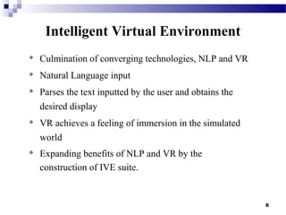 6
Intelligent Virtual Environment

Culmination of converging technologies, NLP and VR

Natural Language input

Parses the text inputted by the user and obtains the
desired display

VR achieves a feeling of immersion in the simulated
world

Expanding benefits of NLP and VR by the
construction of IVE suite.
 