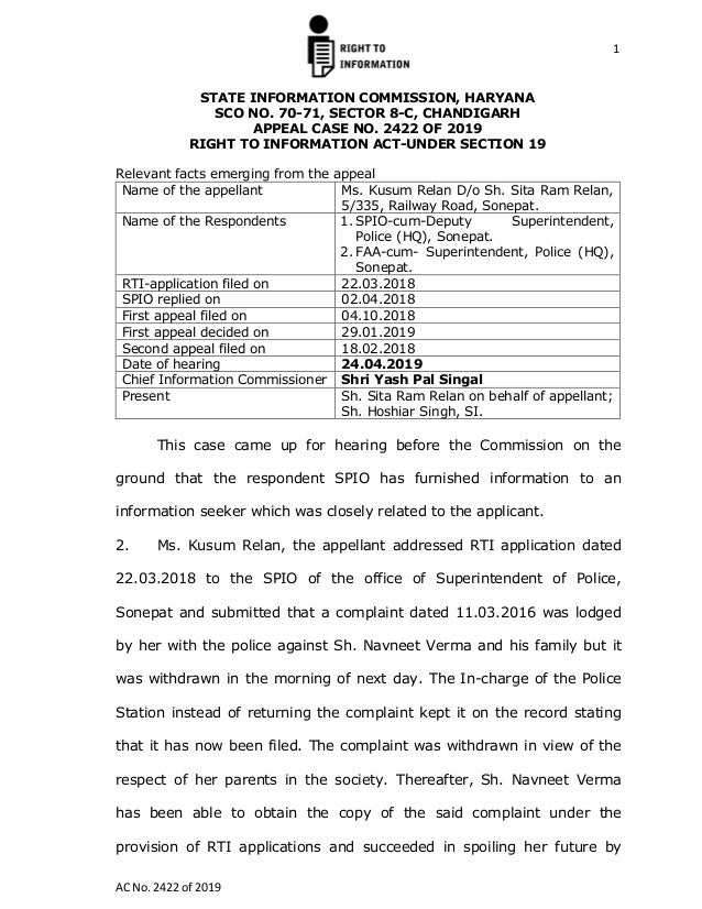 1
AC No. 2422 of 2019
STATE INFORMATION COMMISSION, HARYANA
SCO NO. 70-71, SECTOR 8-C, CHANDIGARH
APPEAL CASE NO. 2422 OF 2019
RIGHT TO INFORMATION ACT-UNDER SECTION 19
Relevant facts emerging from the appeal
Name of the appellant Ms. Kusum Relan D/o Sh. Sita Ram Relan,
5/335, Railway Road, Sonepat.
Name of the Respondents 1. SPIO-cum-Deputy Superintendent,
Police (HQ), Sonepat.
2. FAA-cum- Superintendent, Police (HQ),
Sonepat.
RTI-application filed on 22.03.2018
SPIO replied on 02.04.2018
First appeal filed on 04.10.2018
First appeal decided on 29.01.2019
Second appeal filed on 18.02.2018
Date of hearing 24.04.2019
Chief Information Commissioner Shri Yash Pal Singal
Present Sh. Sita Ram Relan on behalf of appellant;
Sh. Hoshiar Singh, SI.
This case came up for hearing before the Commission on the
ground that the respondent SPIO has furnished information to an
information seeker which was closely related to the applicant.
2. Ms. Kusum Relan, the appellant addressed RTI application dated
22.03.2018 to the SPIO of the office of Superintendent of Police,
Sonepat and submitted that a complaint dated 11.03.2016 was lodged
by her with the police against Sh. Navneet Verma and his family but it
was withdrawn in the morning of next day. The In-charge of the Police
Station instead of returning the complaint kept it on the record stating
that it has now been filed. The complaint was withdrawn in view of the
respect of her parents in the society. Thereafter, Sh. Navneet Verma
has been able to obtain the copy of the said complaint under the
provision of RTI applications and succeeded in spoiling her future by
 