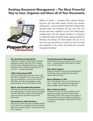 Desktop Document Management – The Most Powerful
Way to Scan, Organize and Share all of Your Documents

                                         Millions of people — including office workers, lawyers,
                                         insurance and real estate agents, doctors and business
                                         professionals — rely on ScanSoft® PaperPort® Professional to
                                         eliminate paper and streamline the way they work with
                                         all their documents. PaperPort is one of the critical paper-
                                         to-digital tools that has allowed hundreds of companies
                                         to merge their paper and digital worlds, gaining tremendous
                                         efficiency and savings. No other product lets you do so
                                         much with your documents so quickly. Find out for yourself
                                         why PaperPort is the world’s best-selling PC document
                                         management software!




 PC and Network Standards                          Visual Document Management
 PaperPort is based on Microsoft® Windows®         Only PaperPort lets you see all of your work at
 standards, adding scanning, PDF creation          once — providing large thumbnails for nearly
 and document management to your existing          every PC file format.
 folders and files. Simply install PaperPort on
 your PC — and get organized!                      One Click Capture
                                                   Nuance’s patented one touch and ScanDirect™
 100% Professional PDF                             technology makes professional document
 You’ll be amazed with what you can do with        capture fast and easy.
 PDF files in PaperPort. You can create a PDF
 from any application; scan to PDF; search         Never Misplace a File
 PDF files; annotate and highlight; merge,         All-in-One SearchTM lets you find all your con-
 stack/unstack; secure PDF files and more.         tent — paper, PDF, photos and digital files —
                                                   using a single search keyword or phrase.
 Stack and Assemble Documents
 Working with electronic documents is as easy      Never Rescan Again
 as stacking paper. Combine scans and photos       Eliminate the need to rescan misfed or poor
 with Microsoft Word, Excel and PowerPoint®        quality documents. Scanner Enhancement
 pages to quickly assemble custom PDF              Technology (SET) tools improve the quality of
 documents.                                        scanned documents and digital photographs —
                                                   including auto-straighten, despeckle and color
 Revolutionary Split Desktop                       conversion.
 Now you can view and work in multiple folders
 at the same time. Use Bookmarks to instantly
 take you to specific folders – anywhere on the
 PC or network.
 
