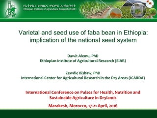 Varietal and seed use of faba bean in Ethiopia:
implication of the national seed system
Dawit Alemu, PhD
Ethiopian Institute of Agricultural Research (EIAR)
Zewdie Bishaw, PhD
International Center for Agricultural Research in the Dry Areas (ICARDA)
International Conference on Pulses for Health, Nutrition and
Sustainable Agriculture in Drylands
Marakesh, Morocco, 17-21 April, 2016
 