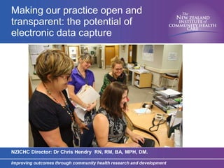 Improving outcomes through community health research and development
Making our practice open and
transparent: the potential of
electronic data capture
NZICHC Director: Dr Chris Hendry RN, RM, BA, MPH, DM.
 