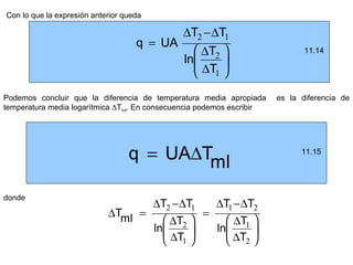 Con lo que la expresión anterior queda

                                           ∆T2 −∆T1
                                    q = UA
                                              ∆T2                           11.14
                                           ln     
                                              ∆T1 
Podemos concluir que la diferencia de temperatura media apropiada      es la diferencia de
temperatura media logarítmica ∆Tml. En consecuencia podemos escribir




                                  q = UA∆Tml                                 11.15




donde
                                   ∆T2 −∆T1    ∆T1 −∆T2
                            ∆Tml =           =
                                      ∆T2       ∆T1 
                                   ln        ln     
                                      ∆T1       ∆T2 
 