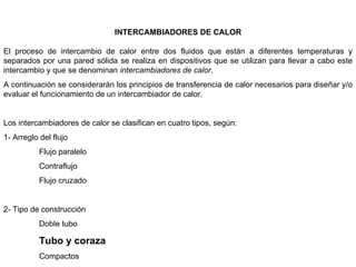 INTERCAMBIADORES DE CALOR

El proceso de intercambio de calor entre dos fluidos que están a diferentes temperaturas y
separados por una pared sólida se realiza en dispositivos que se utilizan para llevar a cabo este
intercambio y que se denominan intercambiadores de calor.
A continuación se considerarán los principios de transferencia de calor necesarios para diseñar y/o
evaluar el funcionamiento de un intercambiador de calor.


Los intercambiadores de calor se clasifican en cuatro tipos, según:
1- Arreglo del flujo
           Flujo paralelo
           Contraflujo
           Flujo cruzado


2- Tipo de construcción
           Doble tubo

           Tubo y coraza
           Compactos
 