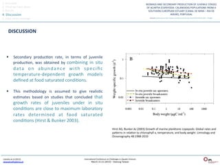 1.	
  Overview	
  
2.	
  What	
  we	
  have	
  done	
  
3.	
  Results	
  
4.	
  Discussion	
  
5.	
  Take	
  home	
  message	
  



          DISCUSSION	
  



       §          Secondary	
   producQon	
   rate,	
   in	
   terms	
   of	
   juvenile	
  
                   producQon,	
   was	
   obtained	
   by	
   combining	
   in	
   situ	
  
                   d a t a	
   o n	
   a b u n d a n c e	
   w i t h	
   s p e c i ﬁ c	
  
                   temperature-­‐dependent	
   growth	
   models	
  
                   deﬁned	
  at	
  food	
  saturated	
  condiQons.	
  	
  

       §          This	
   methodology	
   is	
   assumed	
   to	
   give	
   realisQc	
  
                   esQmates	
   based	
   on	
   studies	
   that	
   concluded	
   that	
  
                   growth	
   rates	
   of	
   juveniles	
   under	
   in	
   situ	
  
                   condiQons	
  are	
  close	
  to	
  maximum	
  laboratory	
  
                   rates	
   determined	
   at	
   food	
   saturated	
  
                   condiQons	
  (Hirst	
  &	
  Bunker	
  2003).	
  
                                                                                                                      Hirst	
  AG,	
  Bunker	
  AJ	
  (2003)	
  Growth	
  of	
  marine	
  planktonic	
  copepods:	
  Global	
  rates	
  and	
  
                                                                                                                      paeerns	
  in	
  relaQon	
  to	
  chlorophyll	
  a,	
  temperature,	
  and	
  body	
  weight.	
  Limnology	
  and	
  
                                                                                                                      Oceanography	
  48:1988-­‐2010	
  




 Leandro	
  et	
  al	
  (2013)	
                                             InternaQonal	
  Conference	
  on	
  Challenges	
  in	
  AquaQc	
  Sciences	
  
 sleandro@ipleiria.pt	
  	
                                                            March	
  15-­‐21	
  (2013)	
  –	
  Keelung	
  Taiwan	
  
 