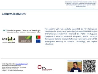 ACKNOWLEDGEMENTS	
  




                                                                   The	
   present	
   work	
   was	
   parQally	
   supported	
   by	
   FCT	
   (Portuguese	
  
                                                                   FoundaQon	
  for	
  Science	
  and	
  Technology)	
  through	
  COMPARE	
  Project	
  
                                                                   (PTDC/MAR/121788/2010)	
   ﬁnanced	
   by	
   POPH	
   (Portuguese	
  
                                                                   OperaQonal	
   Human	
   PotenQal	
   Program),	
   QREN	
   Portugal	
  
                                                                   (Portuguese	
  NaQonal	
  Strategic	
  Reference	
  Framework),	
  and	
  MCTES	
  
                                                                   (Portuguese	
   Ministry	
   of	
   Science,	
   Technology,	
   and	
   Higher	
  
                                                                   EducaQon).	
  




Sérgio	
  Miguel	
  Leandro	
  (sleandro@ipleiria.pt)	
  
Marine	
  Resources	
  Research	
  Group,	
  	
  
School	
  of	
  Tourism	
  and	
  Mari:me	
  Technology,	
  	
  
Polytechnic	
  Ins:tute	
  of	
  Leiria,	
  	
  
Campus	
  4,	
  2520-­‐641	
  Peniche,	
  Portugal	
  
 