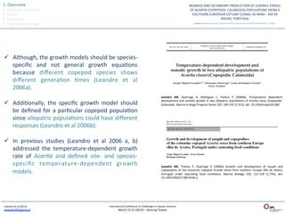 1.	
  Overview	
  
2.	
  What	
  we	
  have	
  done	
  
3.	
  Results	
  
4.	
  Discussion	
  
5.	
  Take	
  home	
  message	
  




 ü  Although,	
  the	
  growth	
  models	
  should	
  be	
  species-­‐
     speciﬁc	
   and	
   not	
   general	
   growth	
   equaQons	
  
     because	
   diﬀerent	
   copepod	
   species	
   shows	
  
     diﬀerent	
   generaQon	
   Qmes	
   (Leandro	
   et	
   al	
  
     2006a).	
  	
  
                                                                                                                               Leandro	
   SM,	
   Queiroga	
   H,	
   Rodriguez	
   L,	
   Tiselius	
   P	
   (2006b).	
   Temperature	
   dependent	
  
                                                                                                                               development	
   and	
   somaQc	
   growth	
   in	
   two	
   allopatric	
   populaQons	
   of	
   AcarQa	
   clausi	
   (Copepoda:	
  
 ü  AddiQonally,	
   the	
   speciﬁc	
   growth	
   model	
   should	
                                                        Calanoida).	
  Marine	
  Ecology	
  Progress	
  Series	
  322:	
  189-­‐197	
  (2.315),	
  doi:	
  10.3354/meps322189	
  

     be	
   deﬁned	
   for	
   a	
   parQcular	
   copepod	
   populaQon	
  
     since	
   allopatric	
   populaQons	
   could	
   have	
   diﬀerent	
  
     responses	
  (Leandro	
  et	
  al	
  2006b).	
  

 ü  In	
   previous	
   studies	
   (Leandro	
   et	
   al	
   2006	
   a,	
   b)	
  
     addressed	
   the	
   temperature-­‐dependent	
   growth	
  
     rate	
   of	
   Acar:a	
   and	
   deﬁned	
   site-­‐	
   and	
   species-­‐
     speciﬁc	
   temperature-­‐dependent	
   growth	
                                                                          Leandro	
   SM,	
   Tiselius	
   P,	
   Queiroga	
   H	
   (2006a)	
   Growth	
   and	
   development	
   of	
   nauplii	
   and	
  
     models.	
                                                                                                                 copepodites	
   of	
   the	
   estuarine	
   copepod	
   Acar:a	
   tonsa	
   from	
   southern	
   Europe	
   (Ria	
   de	
   Aveiro,	
  
                                                                                                                               Portugal)	
   under	
   saturaQng	
   food	
   condiQons.	
   Marine	
   Biology	
   150:	
   121-­‐129	
   (1.754),	
   doi:	
  
                                                                                                                               10.1007/s00227-­‐006-­‐0336-­‐y	
  




 Leandro	
  et	
  al	
  (2013)	
                                   InternaQonal	
  Conference	
  on	
  Challenges	
  in	
  AquaQc	
  Sciences	
  
 sleandro@ipleiria.pt	
  	
                                                  March	
  15-­‐21	
  (2013)	
  –	
  Keelung	
  Taiwan	
  
 