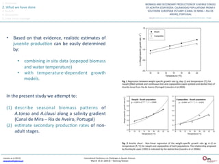 1.	
  Overview	
  
2.	
  What	
  we	
  have	
  done	
  
3.	
  Results	
  
4.	
  Discussion	
  
5.	
  Take	
  home	
  message	
  




       •  Based	
   on	
   that	
   evidence,	
   realisQc	
   esQmates	
   of	
  
          juvenile	
   producQon	
   can	
   be	
   easily	
   determined	
  
          by:	
  

                           •  combining	
  in	
  situ	
  data	
  (copepod	
  biomass	
  
                              and	
  water	
  temperature)	
  	
  
                           •  with	
   temperature-­‐dependent	
   growth	
  
                              models.	
  	
                                                                                      Fig.	
  1	
  Regression	
  between	
  weight-­‐speciﬁc	
  growth	
  rate	
  (g,	
  day−1)	
  and	
  temperature	
  (°C)	
  for	
  
                                                                                                                                 nauplii	
  (ﬁlled	
  symbols	
  and	
  con:nuous	
  line)	
  and	
  copepodites	
  (open	
  symbols	
  and	
  dashed	
  line)	
  of	
  
                                                                                                                                 Acar:a	
  tonsa	
  from	
  Ria	
  de	
  Aveiro	
  (Portugal)	
  (Leandro	
  et	
  al	
  2006)	
  


       In	
  the	
  present	
  study	
  we	
  aeempt	
  to:	
  
       	
  
       (1)  describe	
   seasonal	
   biomass	
   paeerns	
   of	
  
               A.tonsa	
   and	
   A.clausi	
   along	
   a	
   salinity	
   gradient	
  
               (Canal	
  de	
  Mira	
  –	
  Ria	
  de	
  Aveiro,	
  Portugal)	
  
       (2)  esQmate	
   secondary	
   producQon	
   rates	
   of	
   non-­‐
               adult	
  stages.	
  	
  

                                                                                                                                 Fig.	
   2	
   Acar:a	
   clausi	
   -­‐	
   Non-­‐linear	
   regression	
   of	
   the	
   weight-­‐speciﬁc	
   growth	
   rate	
   (g,	
   d–1)	
   on	
  
                                                                                                                                 temperature	
  (T,	
  °C)	
  for	
  nauplii	
  and	
  copepodites	
  of	
  both	
  populaQons.	
  The	
  relaQonship	
  proposed	
  
                                                                                                                                 by	
  Huntley	
  &	
  Lopez	
  (1992)	
  is	
  indicated	
  by	
  the	
  dashed	
  line	
  (Leandro	
  et	
  al	
  2006b)	
  


 Leandro	
  et	
  al	
  (2013)	
                                        InternaQonal	
  Conference	
  on	
  Challenges	
  in	
  AquaQc	
  Sciences	
  
 sleandro@ipleiria.pt	
  	
                                                       March	
  15-­‐21	
  (2013)	
  –	
  Keelung	
  Taiwan	
  
 