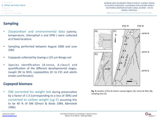1.	
  Overview	
  
2.	
  What	
  we	
  have	
  done	
  
3.	
  Results	
  
4.	
  Discussion	
  
5.	
  Take	
  home	
  message	
  



   Sampling	
  

   •  Zooplankton	
   and	
   environmental	
   data	
   (salinity,	
  
                temperature,	
   chlorophyll	
   a	
   and	
   SPM	
   )	
   were	
   collected	
  
                at	
  6	
  ﬁxed	
  locaQons	
  

   •            Sampling	
   performed	
   between	
   August	
   2000	
   and	
   June	
  
                2002	
  

   •            Copepods	
  collected	
  by	
  towing	
  a	
  125	
  µm	
  Bongo	
  net	
  	
  

   •            Species	
   idenQﬁcaQon	
   (A.tonsa,	
   A.clausi)	
   and                               	
  
                quanQﬁcaQon	
   of	
   the	
   diﬀerent	
   developmental	
   stages,                    	
  
                nauplii	
   (NI	
   to	
   NVI),	
   copepodites	
   (CI	
   to	
   CV)	
   and	
   adults
                                                                                                         	
  
                (males	
  and	
  females).	
  	
  

   Copepod	
  biomass	
  

   •  DW	
   corrected	
   for	
   weight	
   lost	
   during	
   preservaQon	
                                                                         Fig.	
   4	
   LocaQon	
   of	
   Ria	
   de	
   Aveiro	
   coastal	
   lagoon	
   (A),	
   Canal	
   de	
   Mira	
   (B),	
  
                                                                                                                                                        sampling	
  sites	
  (C)	
  
                by	
  a	
  factor	
  of	
  1.3	
  (corresponding	
  to	
  a	
  loss	
  of	
  30%)	
  and	
  
                converted	
   to	
   carbon	
   weight	
   (µg	
   C)	
   assuming	
   this	
  
                to	
   be	
   40	
   %	
   of	
   DW	
   (Omori	
   &	
   Ikeda	
   1984,	
   Båmstedt  	
  
                1986).	
  

 Leandro	
  et	
  al	
  (2013)	
                                                       InternaQonal	
  Conference	
  on	
  Challenges	
  in	
  AquaQc	
  Sciences	
  
 sleandro@ipleiria.pt	
  	
                                                                      March	
  15-­‐21	
  (2013)	
  –	
  Keelung	
  Taiwan	
  
 