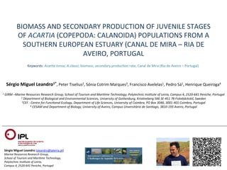 BIOMASS	
  AND	
  SECONDARY	
  PRODUCTION	
  OF	
  JUVENILE	
  STAGES	
  
                    OF	
  ACARTIA	
  (COPEPODA:	
  CALANOIDA)	
  POPULATIONS	
  FROM	
  A	
  
                      SOUTHERN	
  EUROPEAN	
  ESTUARY	
  (CANAL	
  DE	
  MIRA	
  –	
  RIA	
  DE	
  
                                            AVEIRO,	
  PORTUGAL	
  
                               Keywords:	
  Acar:a	
  tonsa;	
  A.clausi;	
  biomass;	
  secondary	
  producQon	
  rate;	
  Canal	
  de	
  Mira	
  (Ria	
  de	
  Aveiro	
  –	
  Portugal)	
  



           Sérgio	
  Miguel	
  Leandro1*,	
  Peter	
  Tiselius2,	
  Sónia	
  Cotrim	
  Marques3,	
  Francisco	
  Avelelas1,	
  Pedro	
  Sá1,	
  Henrique	
  Queiroga4	
  
	
  	
  
 1	
  GIRM	
  –Marine	
  Resources	
  Research	
  Group,	
  School	
  of	
  Tourism	
  and	
  Mari:me	
  Technology,	
  Polytechnic	
  Ins:tute	
  of	
  Leiria,	
  Campus	
  4,	
  2520-­‐641	
  Peniche,	
  Portugal	
  
                         2	
  Department	
  of	
  Biological	
  and	
  Environmental	
  Sciences,	
  University	
  of	
  Gothenburg,	
  Kris:neberg	
  566	
  SE-­‐451	
  78	
  Fiskebäckskil,	
  Sweden	
  
                         3CEF	
  -­‐	
  Centre	
  for	
  Func:onal	
  Ecology,	
  Department	
  of	
  Life	
  Sciences,	
  University	
  of	
  Coimbra,	
  PO	
  Box	
  3046,	
  3001-­‐401	
  Coimbra,	
  Portugal	
  
                                  4	
  CESAM	
  and	
  Department	
  of	
  Biology,	
  University	
  of	
  Aveiro,	
  Campus	
  Unversitário	
  de	
  San:ago,	
  3810-­‐193	
  Aveiro,	
  Portugal	
  




       Sérgio	
  Miguel	
  Leandro	
  (sleandro@ipleiria.pt)	
  
       Marine	
  Resources	
  Research	
  Group,	
  	
  
       School	
  of	
  Tourism	
  and	
  Mari:me	
  Technology,	
  	
  
       Polytechnic	
  Ins:tute	
  of	
  Leiria,	
  	
  
       Campus	
  4,	
  2520-­‐641	
  Peniche,	
  Portugal	
  
 