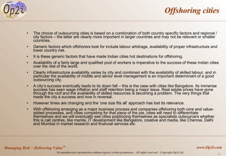 Offshoring cities The choice of outsourcing cities is based on a combination of both country specific factors and regional / city factors – the latter are clearly more important in larger countries and may not be relevant or smaller countries. Generic factors which offshorers look for include labour arbitrage, availability of proper infrastructure and lower country risk.  It is these generic factors that have made Indian cities hot destinations for offshoring.  Availability of a fairly large and qualified pool of workers is imperative to the success of these Indian cities over the rest of the world.  Clearly infrastructure availability varies by city and combined with the availability of skilled labour, and in particular the availability of middle and senior level management is an important determinant of a good outsourcing city.  A city’s success eventually leads to its down fall – this is the case with cities like Bangalore. Its immense success has seen wage inflation and staff retention being a major issue. Real estate prices have gone through the roof and the availability of skilled resources is becoming a problem. The very things that made the city a success and now in reversal.  However times are changing and the ‘one size fits all’ approach has lost its relevance.  With offshoring emerging as a major business process and companies offshoring both core and value-added processes, and cities competing for that piece of the pie, cities will need to differentiate themselves and we will eventually see cities positioning themselves as specialists outsourcers whether this is call centres, like manila, IT development like Bangalore, creative and media, like Chennai, Delhi and Mumbai in market research and financial services etc 