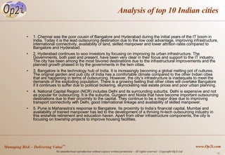 Analysis of top 10 Indian cities 1. Chennai was the poor cousin of Bangalore and Hyderabad during the initial years of the IT boom in India. Today it is the lead outsourcing destination due to the low cost advantage, improving infrastructure, international connectivity, availability of land, skilled manpower and lower attrition rates compared to Bangalore and Hyderabad.  2. Hyderabad continues to woo investors by focusing on improving its urban infrastructure. The Governments, both past and present, have been very clear in their focus and support to the IT industry. The city has been among the most favored destinations due to the infrastructural improvements and the planned growth phased in by the governments in the twin cities. 3. Bangalore is the technology hub of India. It is increasingly becoming a global melting pot of cultures. The original garden and pub city of India has a comfortable climate compared to the other Indian cities that are happening in terms of outsourcing. However, the city’s infrastructure is inadequate to meet the demands of the exploding population. There is a growing feeling that other cities will overtake Bangalore if it continues to suffer due to political bickering, skyrocketing real estate prices and poor urban planning.  4. National Capital Region (NCR) includes Delhi and its surrounding suburbs. Delhi is expensive and not as popular for outsourcing. It is the suburbs, Gurgaon and Noida that have become important outsourcing destinations due to their proximity to the capital. They continue to be a major draw due to improving transport connectivity with Delhi, good international linkage and availability of skilled manpower. 5. Pune is Maharastra’s response to Bangalore. Its proximity to India’s financial capital, Mumbai and availability of trained manpower has led to the development of a thriving hi-tech outsourcing industry in this erstwhile retirement and education haven. Apart from other infrastructure components, the city is focusing on township projects to improve housing facilities.  