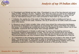 Analysis of top 10 Indian cities 6. Chandigarh and Mohali are twin cities. Chandigarh is one of the few planned and good cities of India. Mohali is its twin. Together, they have the space as well as the intellectual and financial capability to become India’s best outsourcing destinations. It does not yet have an international airport, but is well connected to New Delhi by road and rail.  7. Kolkata, the capital city of the state of West Bengal is high in intellect and has an advantage in terms of low costs. However, the city is famous for its traffic snarls and trade union shut downs.  8. Mysore is one of India’s smaller cities, which have joined the outsourcing bandwagon. Its proximity to Bangalore and presence of companies like Infosys and Wipro has helped the cause. It is emerging as a preferred choice over Bangalore as India’s silicon city is now congested, expensive and has higher than average attrition rates. 9. Thiruvananthapuram in Kerala is well known for some of the leading science & technology research organisations in India. The city has the infrastructure and skilled workforce to attract IT investments. It is early days yet and remains to be seen whether Thiruvananthapuram can woo investors away from Bangalore, Hyderabad and Chennai. 10. Coimbatore is the emerging engineering outsourcing hub located in the state of Tamil Nadu. The government of Tamil Nadu is keen on developing Coimbatore as a major IT destination in the state. Coimbatore’s strength is its rich engineering tradition and young graduating engineers to meet the manpower demands of the growing industry. 