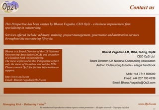 Contact us Bharat Vagadia LLM, MBA, B-Eng, DipM CEO Op2i Ltd  Board Director: UK National Outsourcing Association Author: Outsourcing to India - a legal handbook Mob: +44 7711 898089 Fixed: +44 207 193 4339 Email: Bharat.Vagadia@Op2i.com This Perspective has been written by Bharat Vagadia, CEO Op2i - a business improvement firm specialising in outsourcing.  Services offered include: advisory, training, project management, governance and arbitration services throughout the outsourcing lifecycle. Bharat is a Board Director of the UK National Outsourcing Association (NOA) and an author of a leading book on outsourcing. The views expressed in this Perspective reflect only the views of its author and not the NOA. Please contact Op2i for further information or support:  http://www.op2i.com Email: Bharat.Vagadia@Op2i.com 
