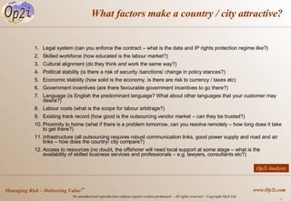 What factors make a country / city attractive? Legal system (can you enforce the contract – what is the data and IP rights protection regime like?) Skilled workforce (how educated is the labour market?) Cultural alignment (do they think and work the same way?) Political stability (is there a risk of security /sanctions/ change in policy stances?) Economic stability (how solid is the economy, is there are risk to currency / taxes etc)  Government incentives (are there favourable government incentives to go there?) Language (is English the predominant language? What about other languages that your customer may desire?) Labour costs (what is the scope for labour arbitrage?) Existing track record (how good is the outsourcing vendor market – can they be trusted?) Proximity to home (what if there is a problem tomorrow, can you resolve remotely – how long does it take to get there?) Infrastructure (all outsourcing requires robust communication links, good power supply and road and air links – how does the country/ city compare?) Access to resources (no doubt, the offshorer will need local support at some stage – what is the availability of skilled business services and professionals – e.g. lawyers, consultants etc?) Op2i Analysis 