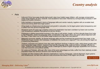Country analysis Asia India and China have seen double-digit growth rates have fuelled wage inflation, with average compensation costs rising between 20-30%, however, cost escalations have been matched by corresponding increases in skill supply and quality indicators.  India maintains a strong-lead in terms of language skills and vendor maturity, together with an enviable track record and strong albeit slow legal system. China leads on infrastructure development and growth in education, but its legal system lacks transparency and it suffers from the obvious language skills. Singapore some 20 years ago a leading outsourcing destination has been overtaken by lower-cost countries now competing to establish themselves as service centers. Philippines is getting exponential business in the case of call centers, largely  as firms relocate these from India to the Philippines. It also has language skills unmatchable in the region and a very good cultural alignment with the West. It also offers one of the lowest wage locations and offers low cost telecom. Malaysia's economic stability, its diverse language skills and the investment the government has made, in the Multimedia Super Corridor and Cyberjaya, to establish the country as a regional IT hub, are driving the region as a outsourcing destination. Thailand, Indonesia and Vietnam have also seen significant declines in telecom costs, while slower growth rates have moderated wage inflation. However they lack the language skills, scale and labour arbitrage afforded by India. Thailand and Indonesia will likely remain challenged by lesser English language capabilities and concerns over their economic and political stability. Sri Lanka and Pakistan, although offer many of the same advantages as India, suffer from their relatively smaller population-base and obvious concerns over internal security.  Australia and New Zealand offer attractive destinations in terms of language, cultural alignment, legal systems and infrastructure, but lack the scale and costs structures that others in the region can provide Op2i Analysis 