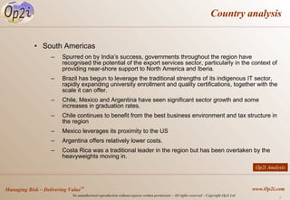 Country analysis South Americas Spurred on by India’s success, governments throughout the region have recognised the potential of the export services sector, particularly in the context of providing near-shore support to North America and Iberia. Brazil has begun to leverage the traditional strengths of its indigenous IT sector, rapidly expanding university enrollment and quality certifications, together with the scale it can offer.  Chile, Mexico and Argentina have seen significant sector growth and some increases in graduation rates.  Chile continues to benefit from the best business environment and tax structure in the region Mexico leverages its proximity to the US Argentina offers relatively lower costs. Costa Rica was a traditional leader in the region but has been overtaken by the heavyweights moving in. Op2i Analysis 