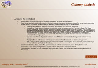 Country analysis Africa and the Middle East Middle Eastern and African countries are increasing their visibility as remote services locations.  Egypt, Jordan and the United Arab Emirates are all trying to establish themselves as outsourcing hubs. The former attracting a number of Asian vendors to the region as they run short of skilled and cost effective labour from the home markets. Egypt has become a prime location for Information Technology (IT) and call center outsourcing. Egypt’s Smart Village has been the preferred destination for call centers and exported IT services in Egypt. The Village currently hosts some 12,000 employees working for more than 100 multinational companies — most of them in outsourcing — who have massive call centers serving English and non-English speaking clients around the world. From providing cell phone services and customer support (Vodafone call center) to R&D centers (Orange Business Services) that work autonomously to provide solutions to the IT and Telecom sectors, Smart Village is well-equipped for anyone seeking to enter Egypt’s outsourcing market. Smart Village expects to host 80,000 employees by 2014, which is more than six times the current number over the coming six years. Xceed has been Telecom Egypt’s call center arm since 2003 and is considered to be the biggest call center in the local market.  Wipro joins Satyam as the second Indian company to find conditions there suitable for its outsourcing operation.  With a 20% growth rate in Egypt’s IT and call center sector in 2007, outsourcing has already played its part in contributing to the local economy’s growth, up by 7% last year. Mauritius a leader in the African region offers good infrastructure, political, economic and business climate, but lacks scale. Morocco and Tunisia reflect growing interest in locations with the ability to serve francophone markets.  Ghana maintains its position as a low-cost English language location in Africa, while South Africa is fast becoming the India of the African world. Op2i Analysis 