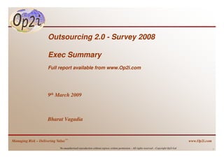 Outsourcing 2.0 - Survey 2008

                     Exec Summary
                     Full report available from www.Op2i.com




                     9th March 2009



                     Bharat Vagadia


Managing Risk – Delivering Value™                                                                                                        www.Op2i.com
                            No unauthorised reproduction without express written permission – All rights reserved – Copyright Op2i Ltd                  1
 