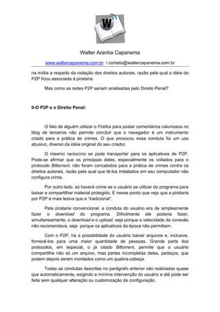 Walter Aranha Capanema
       www.waltercapanema.com.br / contato@waltercapanema.com.br

na mídia a respeito da violação dos direitos autorais, razão pela qual a idéia do
P2P ficou associada à pirataria.

      Mas como as redes P2P seriam analisadas pelo Direito Penal?



II-O P2P e o Direito Penal:



      O fato de alguém utilizar o Firefox para postar comentários caluniosos no
blog de terceiros não permite concluir que o navegador é um instrumento
criado para a prática de crimes. O que provocou essa conduta foi um uso
abusivo, diverso da idéia original do seu criador.

       O mesmo raciocínio se pode transportar para os aplicativos de P2P.
Pode-se afirmar que os principais deles, especialmente os voltados para o
protocolo Bittorrent, não foram concebidos para a prática de crimes contra os
direitos autorais, razão pela qual que tê-los instalados em seu computador não
configura crime.

       Por outro lado, só haverá crime se o usuário se utilizar do programa para
baixar e compartilhar material protegido. E nesse ponto que vejo que a pirataria
por P2P é mais lesiva que a “tradicional”.

       Pela pirataria convencional, a conduta do usuário era de simplesmente
fazer o download do programa. Dificilmente ele poderia fazer,
simultaneamente, o download e o upload, seja porque a velocidade da conexão
não recomendava, seja porque os aplicativos da época não permitiam.

      Com o P2P, há a possibilidade do usuário baixar arquivos e, inclusive,
fornecê-los para uma maior quantidade de pessoas. Grande parte dos
protocolos, em especial, o já citado Bittorrent, permite que o usuário
compartilhe não só um arquivo, mas partes incompletas deles, pedaços, que
podem depois serem montados como um quebra-cabeça.

        Todas as condutas descritas no parágrafo anterior são realizadas quase
que automaticamente, exigindo a mínima intervenção do usuário e até pode ser
feita sem qualquer alteração ou customização de configuração.
 