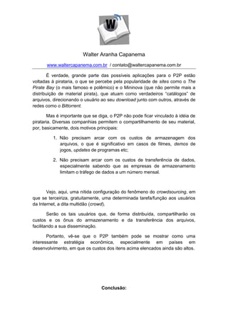 Walter Aranha Capanema
      www.waltercapanema.com.br / contato@waltercapanema.com.br

        É verdade, grande parte das possíveis aplicações para o P2P estão
voltadas à pirataria, o que se percebe pela popularidade de sites como o The
Pirate Bay (o mais famoso e polêmico) e o Mininova (que não permite mais a
distribuição de material pirata), que atuam como verdadeiros “catálogos” de
arquivos, direcionando o usuário ao seu download junto com outros, através de
redes como o Bittorrent.

        Mas é importante que se diga, o P2P não pode ficar vinculado à idéia de
pirataria. Diversas companhias permitem o compartilhamento de seu material,
por, basicamente, dois motivos principais:

         1. Não precisam arcar com os custos de armazenagem dos
            arquivos, o que é significativo em casos de filmes, demos de
            jogos, updates de programas etc;

         2. Não precisam arcar com os custos de transferência de dados,
            especialmente sabendo que as empresas de armazenamento
            limitam o tráfego de dados a um número mensal.



       Vejo, aqui, uma nítida configuração do fenômeno do crowdsourcing, em
que se terceiriza, gratuitamente, uma determinada tarefa/função aos usuários
da Internet, a dita multidão (crowd).

        Serão os tais usuários que, de forma distribuída, compartilharão os
custos e os ônus do armazenamento e da transferência dos arquivos,
facilitando a sua disseminação.

       Portanto, vê-se que o P2P também pode se mostrar como uma
interessante estratégia econômica, especialmente em países em
desenvolvimento, em que os custos dos itens acima elencados ainda são altos.




                                 Conclusão:
 