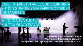CASE: INTERNETIN AGILE BUDJETOINNISTA
YHTIÖN STRATEGISTEN KÄRKITUOTTEIDEN
JOHTAMISEEN.
MILTÄ TULEVAISUUS JA
KULTTUURI NÄYTTÄVÄT?
@mirettekangas #KetteräYle #yle
Yle, Finnish Broadcasting Company
OP Agile Portfolio Management Day @OP Vallila 31.10.2017
 