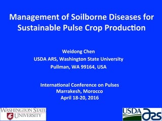 Management	
  of	
  Soilborne	
  Diseases	
  for	
  
Sustainable	
  Pulse	
  Crop	
  Produc8on	
  
Weidong	
  Chen	
  
USDA	
  ARS,	
  Washington	
  State	
  University	
  
Pullman,	
  WA	
  99164,	
  USA	
  
Interna8onal	
  Conference	
  on	
  Pulses	
  
Marrakesh,	
  Morocco	
  
April	
  18-­‐20,	
  2016	
  
 