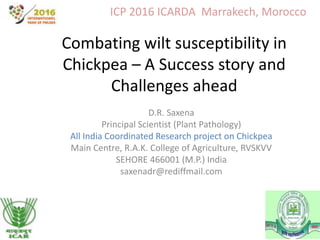 Combating wilt susceptibility in
Chickpea – A Success story and
Challenges ahead
D.R. Saxena
Principal Scientist (Plant Pathology)
All India Coordinated Research project on Chickpea
Main Centre, R.A.K. College of Agriculture, RVSKVV
SEHORE 466001 (M.P.) India
saxenadr@rediffmail.com
ICP 2016 ICARDA Marrakech, Morocco
 